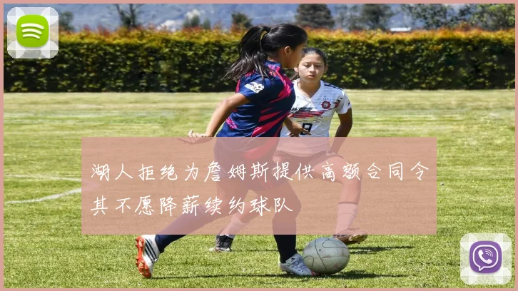 湖人拒绝为詹姆斯提供高额合同令其不愿降薪续约球队