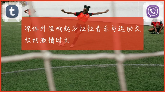 深体外场响起沙拉拉音乐与运动交织的激情时刻