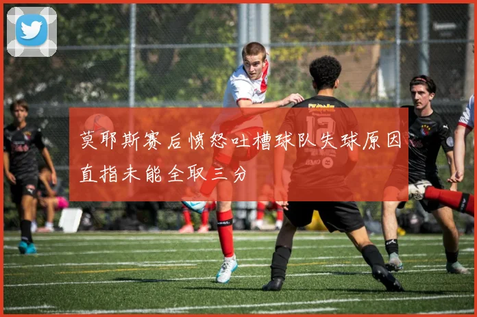 莫耶斯赛后愤怒吐槽球队失球原因直指未能全取三分