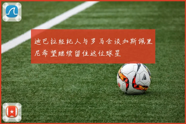 迪巴拉经纪人与罗马会谈加斯佩里尼希望继续留住这位球星