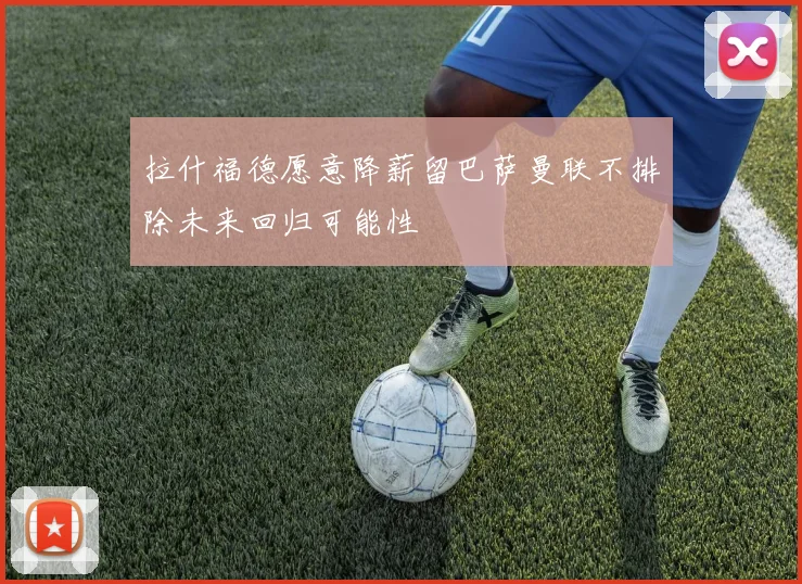 拉什福德愿意降薪留巴萨曼联不排除未来回归可能性