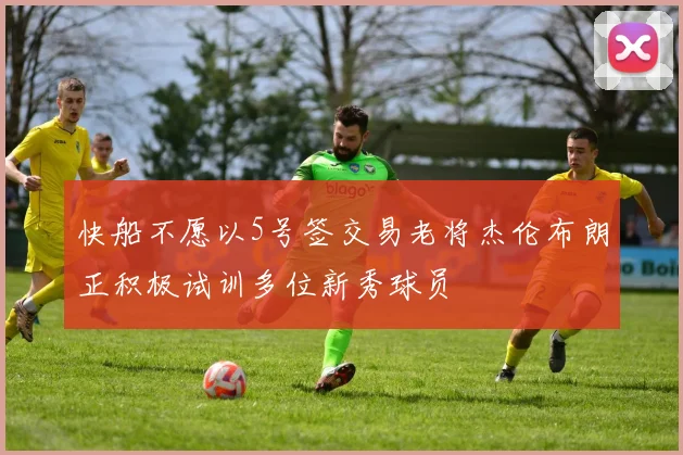 快船不愿以5号签交易老将杰伦布朗正积极试训多位新秀球员