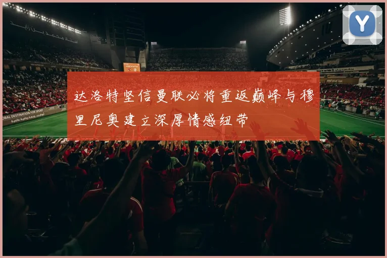 达洛特坚信曼联必将重返巅峰与穆里尼奥建立深厚情感纽带