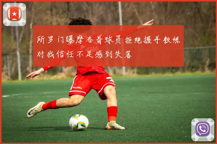 所罗门曝摩洛哥球员拒绝握手教练对我信任不足感到失落