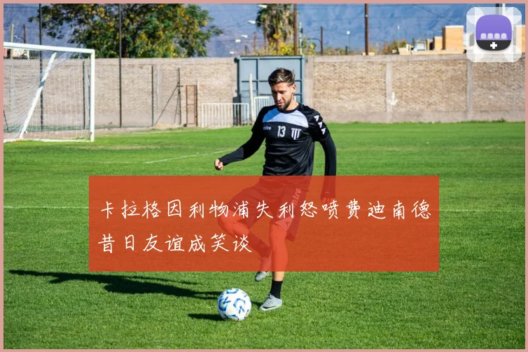 卡拉格因利物浦失利怒喷费迪南德昔日友谊成笑谈