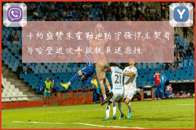 卡约盛赞朱霍勒迪防守强悍东契奇与哈登进攻手段极具迷惑性