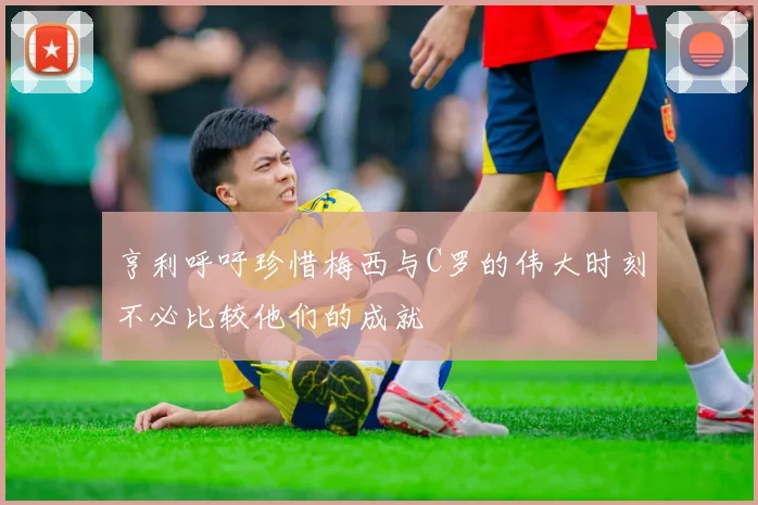 亨利呼吁珍惜梅西与C罗的伟大时刻不必比较他们的成就